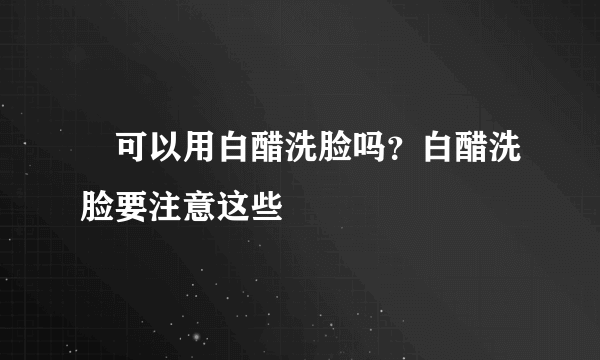  可以用白醋洗脸吗？白醋洗脸要注意这些