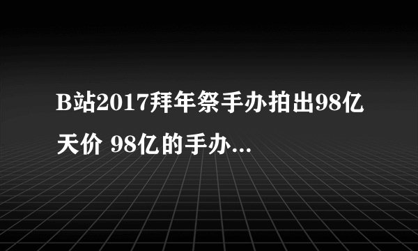 B站2017拜年祭手办拍出98亿天价 98亿的手办是什么梗