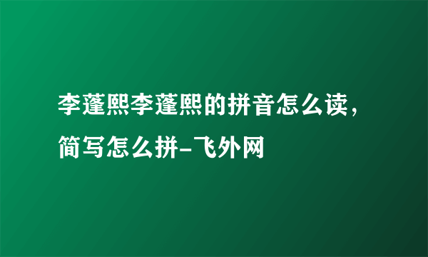 李蓬熙李蓬熙的拼音怎么读，简写怎么拼-飞外网