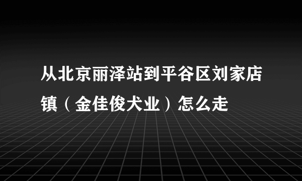 从北京丽泽站到平谷区刘家店镇（金佳俊犬业）怎么走