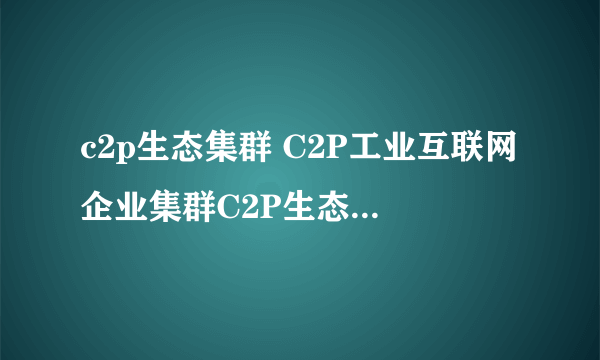 c2p生态集群 C2P工业互联网企业集群C2P生态集群您了解多少