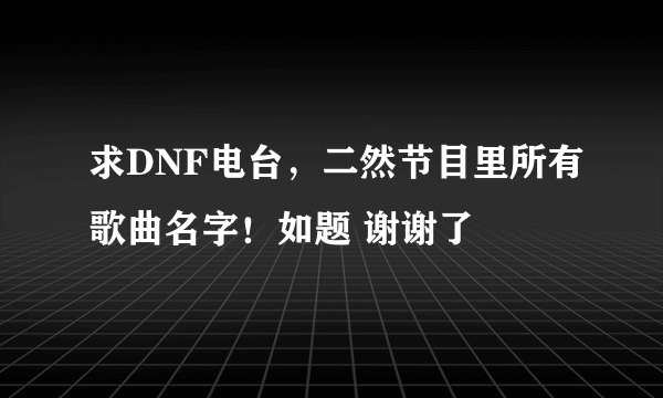 求DNF电台，二然节目里所有歌曲名字！如题 谢谢了