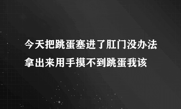 今天把跳蛋塞进了肛门没办法拿出来用手摸不到跳蛋我该