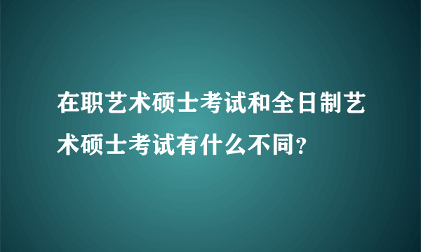 在职艺术硕士考试和全日制艺术硕士考试有什么不同？