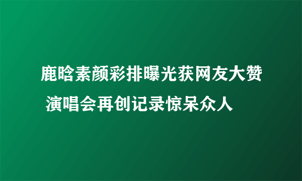 鹿晗素颜彩排曝光获网友大赞 演唱会再创记录惊呆众人