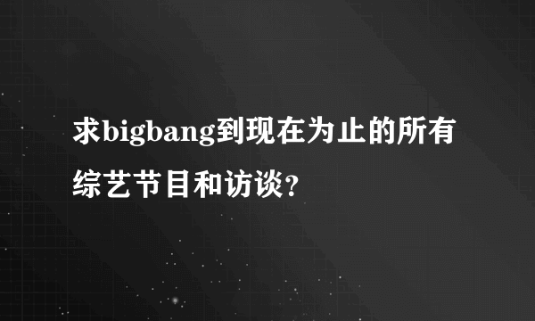 求bigbang到现在为止的所有综艺节目和访谈？