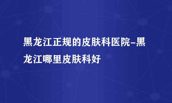 黑龙江正规的皮肤科医院-黑龙江哪里皮肤科好