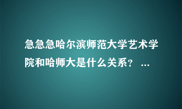 急急急哈尔滨师范大学艺术学院和哈师大是什么关系？ 还有哈尔滨师范大学艺术学院附属中学是高中还是初中？