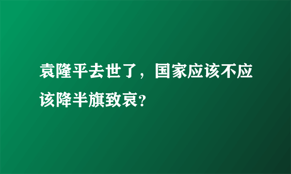 袁隆平去世了，国家应该不应该降半旗致哀？