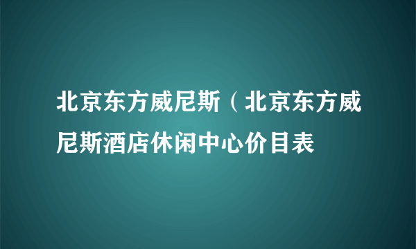 北京东方威尼斯（北京东方威尼斯酒店休闲中心价目表