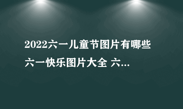 2022六一儿童节图片有哪些 六一快乐图片大全 六一儿童节图片祝福语