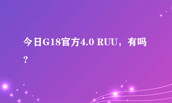 今日G18官方4.0 RUU，有吗？