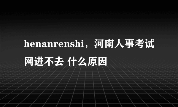 henanrenshi，河南人事考试网进不去 什么原因