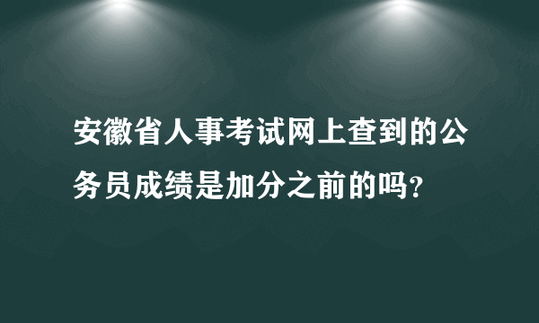 安徽省人事考试网上查到的公务员成绩是加分之前的吗？