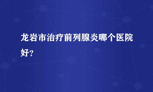 龙岩市治疗前列腺炎哪个医院好？