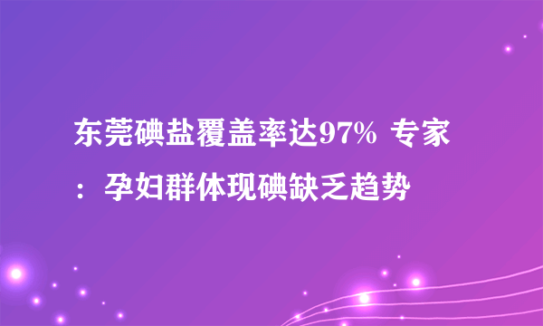 东莞碘盐覆盖率达97% 专家：孕妇群体现碘缺乏趋势