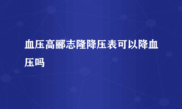 血压高郦志隆降压表可以降血压吗