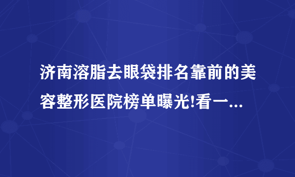 济南溶脂去眼袋排名靠前的美容整形医院榜单曝光!看一看不吃亏!