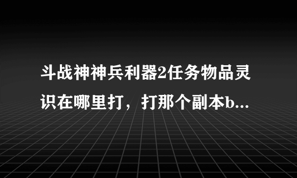 斗战神神兵利器2任务物品灵识在哪里打，打那个副本boss掉的多，谢谢告知