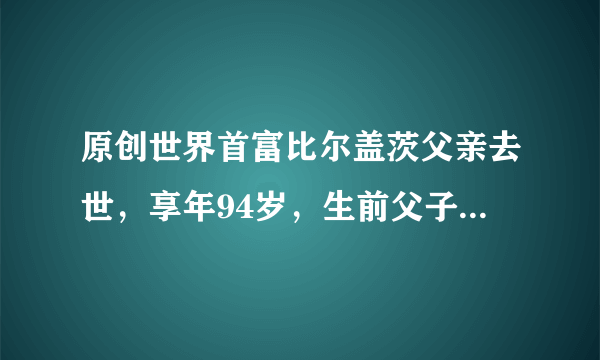 原创世界首富比尔盖茨父亲去世，享年94岁，生前父子对话曝光太感人