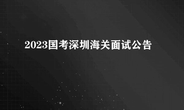 2023国考深圳海关面试公告