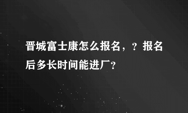 晋城富士康怎么报名，？报名后多长时间能进厂？