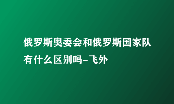 俄罗斯奥委会和俄罗斯国家队有什么区别吗-飞外