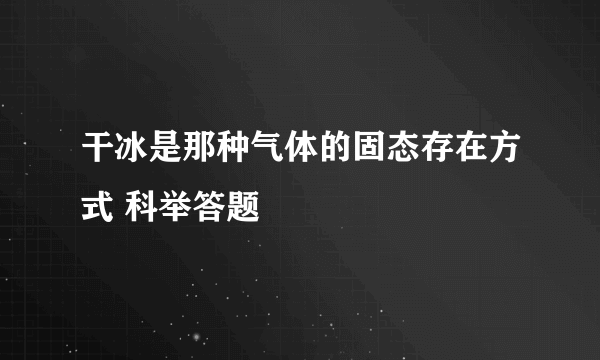 干冰是那种气体的固态存在方式 科举答题