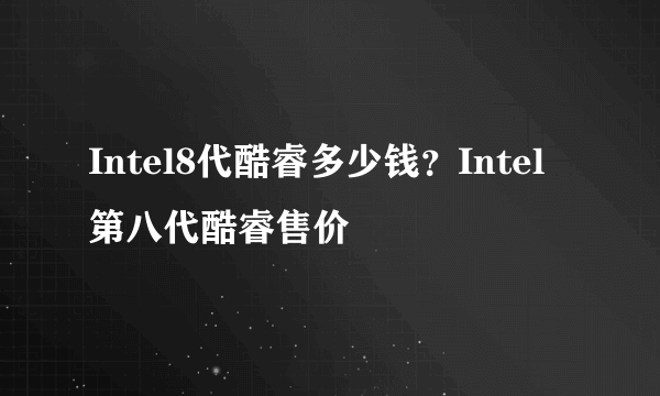 Intel8代酷睿多少钱？Intel第八代酷睿售价