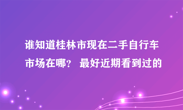 谁知道桂林市现在二手自行车市场在哪？ 最好近期看到过的