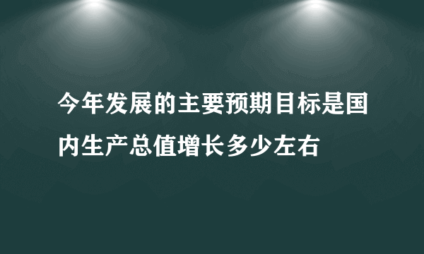 今年发展的主要预期目标是国内生产总值增长多少左右