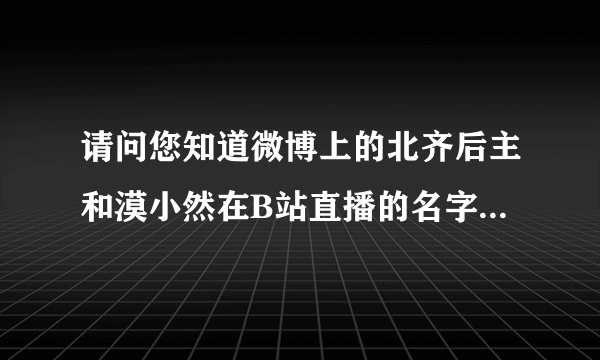 请问您知道微博上的北齐后主和漠小然在B站直播的名字吗？您知道可以