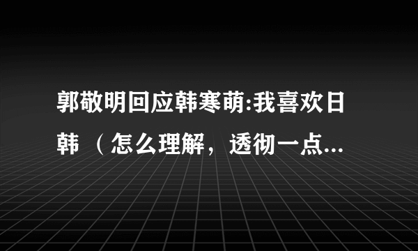 郭敬明回应韩寒萌:我喜欢日韩 （怎么理解，透彻一点，包括二人的关系等…………）