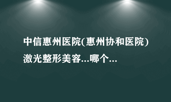 中信惠州医院(惠州协和医院)激光整形美容...哪个医生好   价格表权威一览