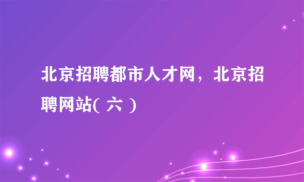 北京招聘都市人才网，北京招聘网站( 六 )