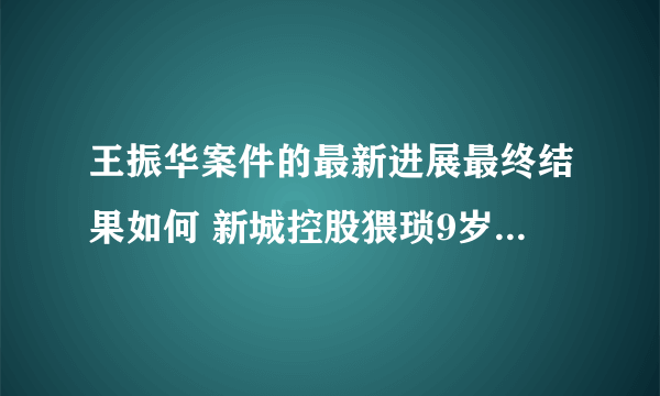 王振华案件的最新进展最终结果如何 新城控股猥琐9岁事件经过始末