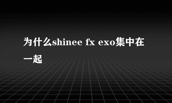 为什么shinee fx exo集中在一起