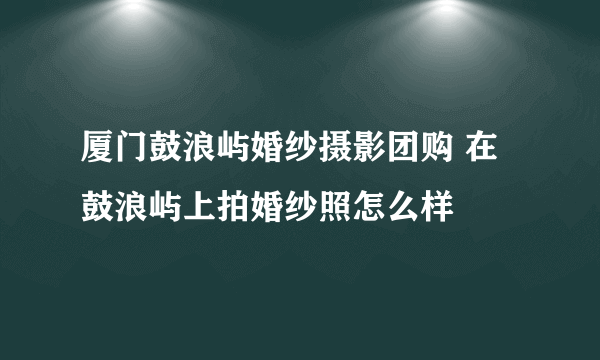 厦门鼓浪屿婚纱摄影团购 在鼓浪屿上拍婚纱照怎么样