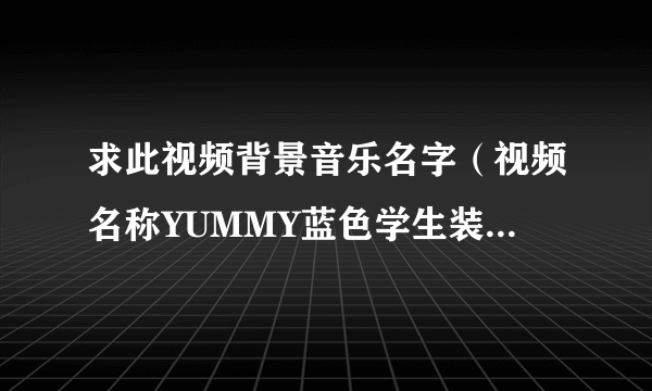 求此视频背景音乐名字（视频名称YUMMY蓝色学生装）是一开头快结束的那个音乐