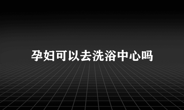 孕妇可以去洗浴中心吗