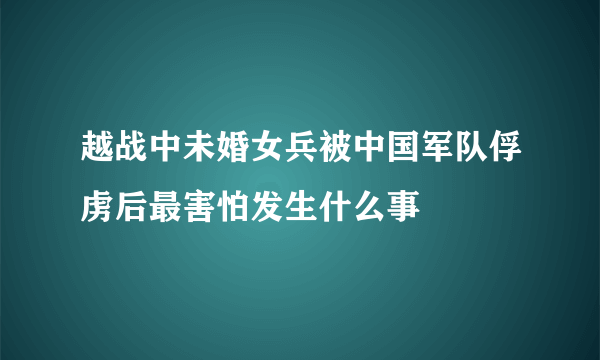 越战中未婚女兵被中国军队俘虏后最害怕发生什么事