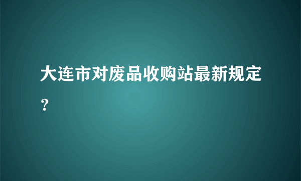 大连市对废品收购站最新规定？