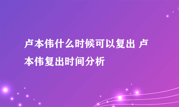 卢本伟什么时候可以复出 卢本伟复出时间分析