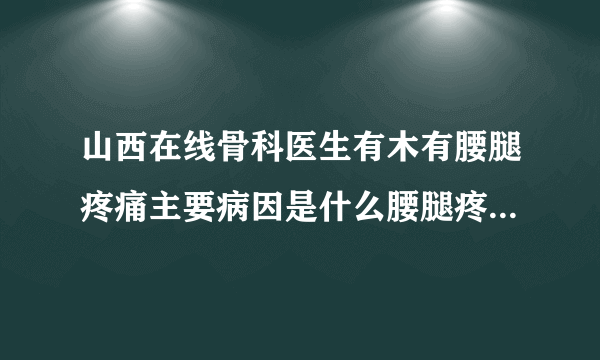 山西在线骨科医生有木有腰腿疼痛主要病因是什么腰腿疼...