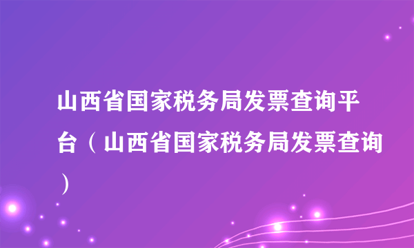 山西省国家税务局发票查询平台（山西省国家税务局发票查询）