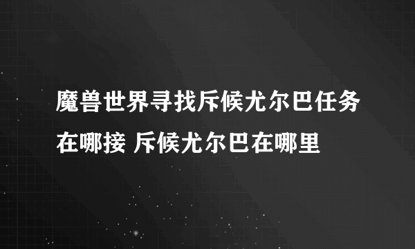 魔兽世界寻找斥候尤尔巴任务在哪接 斥候尤尔巴在哪里