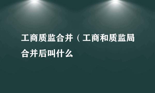 工商质监合并（工商和质监局合并后叫什么