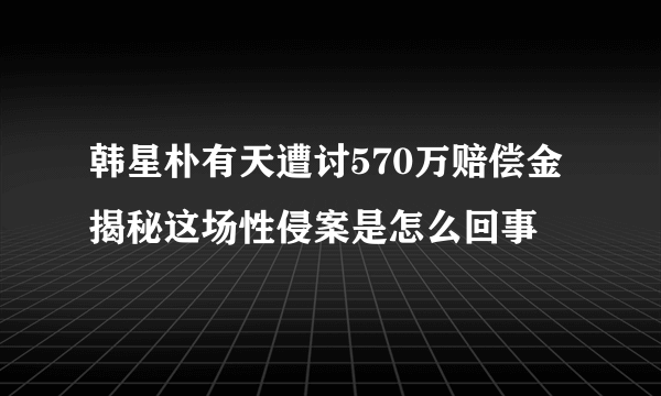 韩星朴有天遭讨570万赔偿金 揭秘这场性侵案是怎么回事