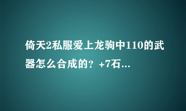 倚天2私服爱上龙驹中110的武器怎么合成的？+7石头怎么合成的？