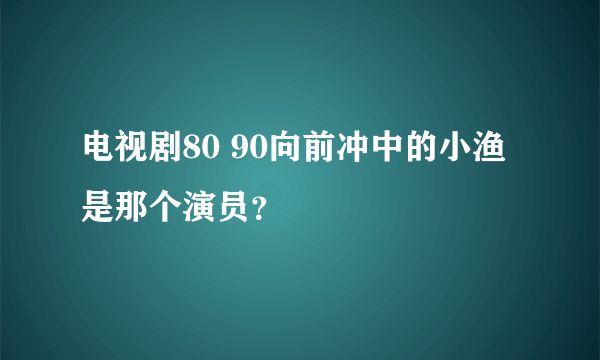 电视剧80 90向前冲中的小渔是那个演员？